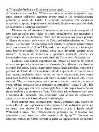 A Tribulação Predita e a Esperança para a Igreja                         10
de maneira mais completa: "Pelo senso comum, iminência significa que,
tanto quanto saibamos, nenhum evento predito irá necessariamente
proceder a vinda de Cristo. O conceito incorpora três elementos
essenciais: surpresa, imprevisto ou incalculabilidade e uma possibilidade
de ocorrência a qualquer momento". 11
      Obviamente, tal doutrina da iminência cria uma tensão insuportável
com admoestações para vigiar os sinais apocalípticos que anunciam a
aproximação do dia do Senhor. Walvoord até mesmo nos coloca perante
o dilema de esperar pela vinda de Cristo pré-tribulacionista ou "pelos
sinais". Ele declara: "A exortação para esperar 'o glorioso aparecimento
de Cristo para os Seus' (Tito 2:13) perde o seu significado se a tribulação
deve intervir primeiro. Os crentes nesse caso deveriam esperar pelos
sinais."12 A idéia de iminência a qualquer momento parece ser
incompatível com a crença em uma vinda de Cristo pós-tribulacionista.
      Contudo, uma atitude expectante em relação ao retorno do Senhor
está em completa harmonia com as admoestações bíblicas para observar
os sinais indicados. Lucas, escrevendo para a Igreja gentílica, transmite a
predição de Cristo de eventos futuros desde a queda de Jerusalém até o
Seu retorno, incluindo sinais no sol, na lua e nas estrelas, bem como
condições caóticas e tribulação em todo o mundo (ver Lucas 21). Cristo
conclui: "Ora, ao começarem estas coisas a suceder, exultai e erguei a
vossa cabeça; porque a vossa redenção se aproxima" (Lucas 21:28). Ele
adverte a Igreja que ela deve esperar pela Sua vinda enquanto observa os
sinais preditos e experimenta aflição. Tais sinais não se harmonizam com
a doutrina da iminência, mas estimulam uma atitude de expectativa
quanto a parousia de Cristo depois da tribulação.
      Pode parecer uma surpresa para muitos aprender que, exceto os
versos 40 e 41, os dispensacionalistas aplicam todo o discurso profético
de Jesus em Mateus 24 ao Israel nacional e não á Igreja cristã!
Walvoord afirma, "Os remanescentes piedosos da tribulação são
retratados como israelitas, não membros da Igreja."13 Contudo, os
israelitas crentes em Cristo tornam-se parte da Igreja através do batismo
 