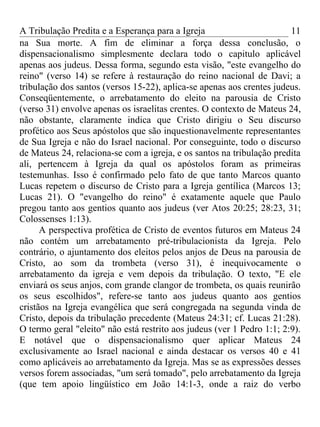 A Tribulação Predita e a Esperança para a Igreja                        11
na Sua morte. A fim de eliminar a força dessa conclusão, o
dispensacionalismo simplesmente declara todo o capitulo aplicável
apenas aos judeus. Dessa forma, segundo esta visão, "este evangelho do
reino" (verso 14) se refere à restauração do reino nacional de Davi; a
tribulação dos santos (versos 15-22), aplica-se apenas aos crentes judeus.
Conseqüentemente, o arrebatamento do eleito na parousia de Cristo
(verso 31) envolve apenas os israelitas crentes. O contexto de Mateus 24,
não obstante, claramente indica que Cristo dirigiu o Seu discurso
profético aos Seus apóstolos que são inquestionavelmente representantes
de Sua Igreja e não do Israel nacional. Por conseguinte, todo o discurso
de Mateus 24, relaciona-se com a igreja, e os santos na tribulação predita
ali, pertencem à Igreja da qual os apóstolos foram as primeiras
testemunhas. Isso é confirmado pelo fato de que tanto Marcos quanto
Lucas repetem o discurso de Cristo para a Igreja gentílica (Marcos 13;
Lucas 21). O "evangelho do reino" é exatamente aquele que Paulo
pregou tanto aos gentios quanto aos judeus (ver Atos 20:25; 28:23, 31;
Colossenses 1:13).
      A perspectiva profética de Cristo de eventos futuros em Mateus 24
não contém um arrebatamento pré-tribulacionista da Igreja. Pelo
contrário, o ajuntamento dos eleitos pelos anjos de Deus na parousia de
Cristo, ao som da trombeta (verso 31), é inequivocamente o
arrebatamento da igreja e vem depois da tribulação. O texto, "E ele
enviará os seus anjos, com grande clangor de trombeta, os quais reunirão
os seus escolhidos", refere-se tanto aos judeus quanto aos gentios
cristãos na Igreja evangélica que será congregada na segunda vinda de
Cristo, depois da tribulação precedente (Mateus 24:31; cf. Lucas 21:28).
O termo geral "eleito" não está restrito aos judeus (ver 1 Pedro 1:1; 2:9).
E notável que o dispensacionalismo quer aplicar Mateus 24
exclusivamente ao Israel nacional e ainda destacar os versos 40 e 41
como aplicáveis ao arrebatamento da Igreja. Mas se as expressões desses
versos forem associadas, "um será tomado", pelo arrebatamento da Igreja
(que tem apoio lingüístico em João 14:1-3, onde a raiz do verbo
 