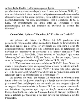 A Tribulação Predita e a Esperança para a Igreja                        12
paralambanein é a mesma daquela que é usada em Mateus 24:40, 41),
esse arrebatamento é ainda descrito em ligação com o arrebatamento dos
eleitos (versos 31). Em outras palavras, ele se refere à parousia de Cristo
pós-tribulacionista. Por isso, concordamos com a conclusão de G. E.
Ladd, "O arrebatamento da Igreja antes da Tribulação é uma
pressuposição; ele não foi ensinado no Discurso do Monte das
Oliveiras".14

     Como Cristo Aplica a "Abominação" Predita em Daniel 9?

      As palavras de Cristo em Mateus 24:15-30 predizem uma
perseguição religiosa dos judeus no moderno Estado de Israel dentro de
sete anos depois que a Igreja for arrebatada da terra para o céu? Os
dispensacionalistas dizem que sim, apontando para as referências do
Salvador ao "abominável da desolação" e á "grande tribulação".15 De
acordo com A. J. MacClain, Cristo colocou o "assolador" que causa
"abominações" (de Daniel 9:27) no futuro, no fim do tempo, "pouco
antes de Sua segunda vinda em glória" (Mateus 24:29, 30).16
      J. F. Walvoord concorda que em Mateus 24:15-22, Jesus "tinha em
mente a predição do clímax da septuagésima semana ou setenta setes de
anos preditos para Israel em Daniel 9:27".17 E uma nota sobre Mateus
24:15-20 na New Scofield Reference Bible fala de "uma futura crise em
Jerusalém depois da manifestação da 'abominação".18
      As palavras de Jesus em Mateus 24 realmente se referem a uma
futura tribulação dos judeus, depois que a Igreja houver sido arrebatada
para o céu? Essa posição pode ser sustentada por uma exegese objetiva?
A exegese dispensacionalista de Mateus 24 é um exemplo chocante de
um futurismo dogmático que nega a função contemporânea dos
Evangelhos Sinóticos – Mateus, Marcos e Lucas. O discurso profético de
Jesus é relatado por todos três e por isso deveria ser estudado à luz dos
três relatos.
 