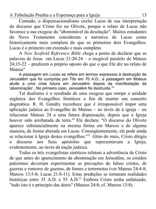 A Tribulação Predita e a Esperança para a Igreja                    13
     Contudo, o dispensacionalismo exclui Lucas de sua interpretação
do discurso que Cristo fez no Olivete, porque o relato de Lucas não
favorece a sua exegese do "abominável da desolação". Muitos estudantes
do Novo Testamento consideram a narrativa de Lucas como
historicamente mais completa do que os primeiros dois Evangelhos.
Lucas é o primeiro em extensão e mais completo.
     A New Scofield Reference Bible chega a ponto de declarar que as
palavras de Jesus em Lucas 21:20-24 – o inegável paralelo de Mateus
24;15-22 – predizem o próprio oposto do que o que Ele diz no relato de
Mateus"
     A passagem em Lucas se refere em termos expressos à destruição de
Jerusalém que foi cumprida por Tito em 70 A.D.; a passagem em Mateus
alude a uma crise futura em Jerusalém depois da manifestação da
'abominação'...No primeiro caso, Jerusalém foi destruída.19
     Tal dualismo é o resultado de uma exegese que rompe a unidade
orgânica dos Evangelhos Sinóticos a fim de manter um conceito
dogmático. R. H. Gundry reconhece que é irresponsável impor uma
aplicação judaica ao Evangelho de Mateus – ao invés de á igreja – ou
relacionar Mateus 24 a uma futura dispensação, depois que a Igreja
houver sido arrebatada da terra.20 Ele declara: "O discurso do Olivete
aparece substancialmente na mesma forma em Marcos e de alguma
maneira, de forma alterada em Lucas. Conseqüentemente, ele pode ainda
se relacionar à Igreja destes evangelhos."21 Além do mais, Cristo dirigiu
o discurso aos Seus apóstolos que representavam a Igreja,
evidentemente, ao invés da nação judaica.
     Todos os três evangelistas sinóticos relatam a advertência de Cristo
de que antes do aparecimento da abominação em Jerusalém, os cristãos
palestinos deveriam experimentar as provações de falsos cristos, de
guerras e rumores de guerras, de fomes e terremotos (ver Mateus 24:4-8;
Marcos 13:5-8; Lucas 21:8-11). Estas predições se tornaram realidades
históricas entre 35 A.D. e 55 A.D.22 Embora Cristo tenha enfatizado,
"tudo isto é o princípio das dores" (Mateus 24:8; cf. Marcos 13:8).
 