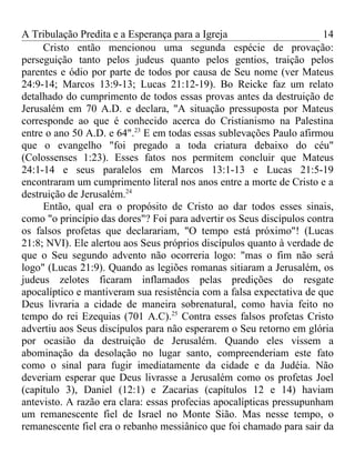 A Tribulação Predita e a Esperança para a Igreja                       14
     Cristo então mencionou uma segunda espécie de provação:
perseguição tanto pelos judeus quanto pelos gentios, traição pelos
parentes e ódio por parte de todos por causa de Seu nome (ver Mateus
24:9-14; Marcos 13:9-13; Lucas 21:12-19). Bo Reicke faz um relato
detalhado do cumprimento de todos essas provas antes da destruição de
Jerusalém em 70 A.D. e declara, "A situação pressuposta por Mateus
corresponde ao que é conhecido acerca do Cristianismo na Palestina
entre o ano 50 A.D. e 64".23 E em todas essas sublevações Paulo afirmou
que o evangelho "foi pregado a toda criatura debaixo do céu"
(Colossenses 1:23). Esses fatos nos permitem concluir que Mateus
24:1-14 e seus paralelos em Marcos 13:1-13 e Lucas 21:5-19
encontraram um cumprimento literal nos anos entre a morte de Cristo e a
destruição de Jerusalém.24
     Então, qual era o propósito de Cristo ao dar todos esses sinais,
como "o princípio das dores"? Foi para advertir os Seus discípulos contra
os falsos profetas que declarariam, "O tempo está próximo"! (Lucas
21:8; NVI). Ele alertou aos Seus próprios discípulos quanto à verdade de
que o Seu segundo advento não ocorreria logo: "mas o fim não será
logo" (Lucas 21:9). Quando as legiões romanas sitiaram a Jerusalém, os
judeus zelotes ficaram inflamados pelas predições do resgate
apocalíptico e mantiveram sua resistência com a falsa expectativa de que
Deus livraria a cidade de maneira sobrenatural, como havia feito no
tempo do rei Ezequias (701 A.C).25 Contra esses falsos profetas Cristo
advertiu aos Seus discípulos para não esperarem o Seu retorno em glória
por ocasião da destruição de Jerusalém. Quando eles vissem a
abominação da desolação no lugar santo, compreenderiam este fato
como o sinal para fugir imediatamente da cidade e da Judéia. Não
deveriam esperar que Deus livrasse a Jerusalém como os profetas Joel
(capítulo 3), Daniel (12:1) e Zacarias (capítulos 12 e 14) haviam
antevisto. A razão era clara: essas profecias apocalípticas pressupunham
um remanescente fiel de Israel no Monte Sião. Mas nesse tempo, o
remanescente fiel era o rebanho messiânico que foi chamado para sair da
 