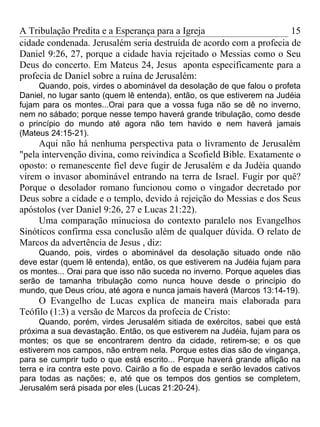 A Tribulação Predita e a Esperança para a Igreja                     15
cidade condenada. Jerusalém seria destruída de acordo com a profecia de
Daniel 9:26, 27, porque a cidade havia rejeitado o Messias como o Seu
Deus do concerto. Em Mateus 24, Jesus aponta especificamente para a
profecia de Daniel sobre a ruína de Jerusalém:
     Quando, pois, virdes o abominável da desolação de que falou o profeta
Daniel, no lugar santo (quem lê entenda), então, os que estiverem na Judéia
fujam para os montes...Orai para que a vossa fuga não se dê no inverno,
nem no sábado; porque nesse tempo haverá grande tribulação, como desde
o princípio do mundo até agora não tem havido e nem haverá jamais
(Mateus 24:15-21).
     Aqui não há nenhuma perspectiva pata o livramento de Jerusalém
"pela intervenção divina, como reivindica a Scofield Bible. Exatamente o
oposto: o remanescente fiel deve fugir de Jerusalém e da Judéia quando
virem o invasor abominável entrando na terra de Israel. Fugir por quê?
Porque o desolador romano funcionou como o vingador decretado por
Deus sobre a cidade e o templo, devido à rejeição do Messias e dos Seus
apóstolos (ver Daniel 9:26, 27 e Lucas 21:22).
     Uma comparação minuciosa do contexto paralelo nos Evangelhos
Sinóticos confirma essa conclusão além de qualquer dúvida. O relato de
Marcos da advertência de Jesus , diz:
     Quando, pois, virdes o abominável da desolação situado onde não
deve estar (quem lê entenda), então, os que estiverem na Judéia fujam para
os montes... Orai para que isso não suceda no inverno. Porque aqueles dias
serão de tamanha tribulação como nunca houve desde o princípio do
mundo, que Deus criou, até agora e nunca jamais haverá (Marcos 13:14-19).
    O Evangelho de Lucas explica de maneira mais elaborada para
Teófilo (1:3) a versão de Marcos da profecia de Cristo:
      Quando, porém, virdes Jerusalém sitiada de exércitos, sabei que está
próxima a sua devastação. Então, os que estiverem na Judéia, fujam para os
montes; os que se encontrarem dentro da cidade, retirem-se; e os que
estiverem nos campos, não entrem nela. Porque estes dias são de vingança,
para se cumprir tudo o que está escrito... Porque haverá grande aflição na
terra e ira contra este povo. Cairão a fio de espada e serão levados cativos
para todas as nações; e, até que os tempos dos gentios se completem,
Jerusalém será pisada por eles (Lucas 21:20-24).
 
