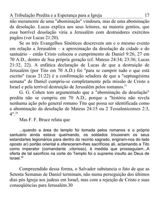 A Tribulação Predita e a Esperança para a Igreja                    17
não meramente de uma "abominação" vindoura, mas de uma abominação
da desolação. Lucas explica aos seus leitores, na maioria gentios, que
essa horrível desolação viria a Jerusalém com destruidores exércitos
pagãos (ver Lucas 21:20).
      Se os três Evangelhos Sinóticos descrevem um e o mesmo evento
em relação a Jerusalém – a aproximação da desolação da cidade e do
santuário – então Cristo colocou o cumprimento de Daniel 9:26, 27 em
70 A.D., dentro de Sua própria geração (cf. Mateus 24:34; 23:36; Lucas
21:32, 22). A enfática declaração de Lucas de que a destruição de
Jerusalém (por Tito em 70 A.D.) foi "para se cumprir tudo o que está
escrito" (ucas 21:22) é a confirmação seladora de que a "septuagésima
semana" de Daniel cumpriu-se completamente pela missão de Cristo a
Israel e pela terrível destruição de Jerusalém pelos romanos.27
      G. G. Cohen tem argumentado que a "abominação da desolação"
predita não se cumpriu em 70 A.D., porque a "história não revela
nenhuma ação pelo general romano Tito que possa ser identificada como
a abominação da desolação de Mateus 24:15 ou 2 Tessalonicenses 2:3,
4".28
      Mas F. F. Bruce relata que

      ...quando a área do templo foi tomada pelos romanos e o próprio
santuário ainda estava queimando, os soldados trouxeram os seus
estandartes legionários para dentro do recinto sagrado, erigiram-nos do lado
oposto ar) portão oriental e ofereceram-lhes sacrifícios ali, aclamando a Tito
como imperator (comandante ,vitorioso), à medida que prosseguiam...A
oferta de tal sacrifício na corte do Templo foi o supremo insulto ao Deus de
Israel.29

     Compreendido dessa forma, o Salvador substancia o fato de que as
Setenta Semanas de Daniel terminam, não numa perseguição dos últimos
dias pós Igreja aos judeus em Israel, mas com a rejeição de Cristo e suas
conseqüências para Jerusalém.30
 
