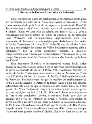 A Tribulação Predita e a Esperança para a Igreja                        18
          A Resposta de Paulo à Expectativa da Iminência

      Uma confirmação dupla do arrebatamento pós-tribulacionista pode
ser encontrada nas palavras de Paulo descrevendo a parousia de Cristo
como acompanhada pela "voz do arcanjo, e...a trombeta de Deus" (1
Tessalonicenses 4:16). O único arcanjo mencionado pelo nome na Bíblia
é Miguel (Judas 9), que está associado, em Daniel 12:1, 2 com a
ressurreição dos santos depois do tempo de angústia ou da tribulação
final. Walvoord está suficientemente impressionado com esse
testemunho de livramento e ressurreição pós-tribulacionista dos santos
do Velho Testamento (cf. Isaías 25:8; 26:14-21) que ele admite "o fato
de que a ressurreição dos santos do Velho Testamento acontece após a
tribulação."31 Ele se sente compelido, contudo, a divorciar
completamente essa ressurreição da trasladação e ressurreição da Igreja,
porque "os santos do Velho Testamento nunca são descritos pela frase
'em Cristo".32
      Este argumento literalista é insustentável porque Paulo dirige
muitas de suas epístolas aos santos, a típica descrição veterotestamentária
do povo do concerto divino (cf. l Pedro 2:2), e considera, também, os
santos do Velho Testamento como sendo crentes no Messias ou Cristo
(ver 1 Coríntios 10:1-4; cf. Hebreus 11: 24-26). A deliberada declaração
de Paulo aos Tessalonicenses de que na ocasião do arrebatamento da
igreja a voz do Arcanjo (o Defensor de Israel) soará, é uma confirmação
suficientemente clara de que a ressurreição dos santos tanto do Velho
quanto do Novo Testamento ocorrerá simultaneamente como apenas
uma ressurreição (ver João 5:28, 29). Walvoord chama esse argumento
de "prova não conclusiva", porém, o que mais Paulo quer dizer ao
declarar que a voz do Defensor de Israel, o Arcanjo, será ouvida no
arrebatamento e ressurreição da Igreja de Cristo? A declaração adicional
de Paulo em 1 Tessalonicenses 4:16 de que "a trombeta de Deus" soará
naquela ocasião é um apoio adicional à mesma idéia. Isaías predisse que
"se tocará uma grande trombeta'' (Isaías 27:13) no final do exílio ou
 