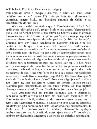 A Tribulação Predita e a Esperança para a Igreja                      19
tribulação de Israel e "Naquele dia...vós, ó filhos de Israel, sereis
colhidos um a um" (verso 12). Esta profecia será gloriosamente
cumprida, sugere Paulo, na dramática parousia de Cristo e no
arrebatamento de Sua Igreja.
     Walvoord também reivindica que 2 Tessalonicenses 2:1-12 "não
apóia o pós-tribulacionismo", porque Paulo estava apenas "demonstrando
que o Dia do Senhor predito ainda estava no futuro", e que os cristãos
tessalonicenses não deveriam se preocupar "que as suas perseguições
presentes foram antecipadas daquele período (o Dia do Senhor)".33
Contudo, uma verificação detalhada na passagem bíblica e no seu
contexto, revela que muito mais está envolvido. Paulo escreve
explicitamente para corrigir um falso ensino (aparentemente estabelecido
sob o próprio nome de Paulo) de que o Dia do Senhor já havia começado
ou no mínimo era tão iminente que poderia ocorrer a qualquer momento.
Essa idéia havia alarmado alguns e lhes conduzido a parar o seu trabalho
cotidiano para se tornarem um peso aos outros (ver cap. 3:6-15). Paulo
corrige esse engano da vinda do Dia do Senhor ou parousia a qualquer
momento, lembrando à Igreja de seu ensino oral a respeito dos sinais
precedentes de significação profética que deve se desenvolver na história
antes que o Dia do Senhor aconteça (cap. 2:3-5). Ele torna claro que "à
vinda de Nosso Senhor Jesus Cristo" não apenas a Igreja será 'reunida' a
Ele (verso 1), mas também o homem do pecado (anticristo) será
destruído pela "manifestação de sua vinda" (verso 8). Isso implica
claramente uma vinda de Cristo pós-tribulacionista para a Sua igreja!
     Essa conclusão está em perfeita harmonia com o testemunho
conclusivo contra a vinda de Cristo em duas fases encontrada em 2
Tessalonicenses 1:5-10, embora o dispensacionalismo ensine que a
Igreja será secretamente ajuntada a Cristo sete anos antes do anticristo
ser destruído pela parousia de Cristo. As observações esclarecedoras de
Paulo em 2 Tessalonicenses 2 refutam, efetivamente qualquer
arrebatamento secreto. A ocasião de nosso ajuntamento a Cristo, ele diz,
também envolverá simultaneamente a destruição do anticristo perseguidor.
 