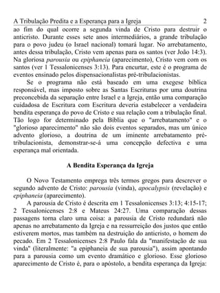 A Tribulação Predita e a Esperança para a Igreja                       2
ao fim do qual ocorre a segunda vinda de Cristo para destruir o
anticristo. Durante esses sete anos intermediários, a grande tribulação
para o povo judeu (o Israel nacional) tomará lugar. No arrebatamento,
antes dessa tribulação, Cristo vem apenas para os santos (ver João 14:3).
Na gloriosa parousia ou epiphaneia (aparecimento), Cristo vem com os
santos (ver 1 Tessalonicenses 3:13). Para encurtar, este é o programa de
eventos ensinado pelos dispensacionalistas pré-tribulacionistas.
     Se o programa não está baseado em uma exegese bíblica
responsável, mas imposto sobre as Santas Escrituras por uma doutrina
preconcebida da separação entre Israel e a Igreja, então uma comparação
cuidadosa de Escritura com Escritura deveria estabelecer a verdadeira
bendita esperança do povo de Cristo e sua relação com a tribulação final.
Tão logo for determinado pela Bíblia que o "arrebatamento" e o
"glorioso aparecimento" não são dois eventos separados, mas um único
advento glorioso, a doutrina de um iminente arrebatamento pré-
tribulacionista, demonstrar-se-á uma concepção defectiva e uma
esperança mal orientada.

                    A Bendita Esperança da Igreja

     O Novo Testamento emprega três termos gregos para descrever o
segundo advento de Cristo: parousia (vinda), apocalypsis (revelação) e
epiphaneia (aparecimento).
     A parousia de Cristo é descrita em 1 Tessalonicenses 3:13; 4:15-17;
2 Tessalonicenses 2:8 e Mateus 24:27. Uma comparação dessas
passagens torna claro uma coisa: a parousia de Cristo redundará não
apenas no arrebatamento da Igreja e na ressurreição dos justos que então
estiverem mortos, mas também na destruição do anticristo, o homem do
pecado. Em 2 Tessalonicenses 2:8 Paulo fala da "manifestação de sua
vinda'' (literalmente: "a epiphaneia de sua parousia"), assim apontando
para a parousia como um evento dramático e glorioso. Esse glorioso
aparecimento de Cristo é, para o apóstolo, a bendita esperança da Igreja:
 