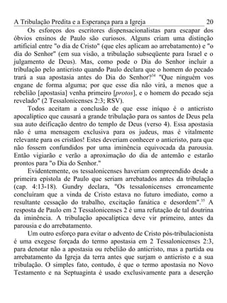 A Tribulação Predita e a Esperança para a Igreja                         20
      Os esforços dos escritores dispensacionalistas para escapar dos
óbvios ensinos de Paulo são curiosos. Alguns criam uma distinção
artificial entre "o dia de Cristo" (que eles aplicam ao arrebatamento) e "o
dia do Senhor" (em sua visão, a tribulação subseqüente para Israel e o
julgamento de Deus). Mas, como pode o Dia do Senhor incluir a
tribulação pelo anticristo quando Paulo declara que o homem do pecado
trará a sua apostasia antes do Dia do Senhor?34 ''Que ninguém vos
engane de forma alguma; por que esse dia não virá, a menos que a
rebelião [apostasia] venha primeiro [protos], e o homem do pecado seja
revelado" (2 Tessalonicenses 2:3; RSV).
      Todos aceitam a conclusão de que esse iníquo é o anticristo
apocalíptico que causará a grande tribulação para os santos de Deus pela
sua auto deificação dentro do templo de Deus (verso 4). Essa apostasia
não é uma mensagem exclusiva para os judeus, mas é vitalmente
relevante para os cristãos! Estes deveriam conhecer o anticristo, para que
não fossem confundidos por uma iminência equivocada da parousia.
Então vigiarão e verão a aproximação do dia de antemão e estarão
prontos para "o Dia do Senhor."
      Evidentemente, os tessalonicenses haveriam compreendido desde a
primeira epístola de Paulo que seriam arrebatados antes da tribulação
(cap. 4:13-18). Gundry declara, "Os tessalonicenses erroneamente
concluíram que a vinda de Cristo estava no futuro imediato, como a
resultante cessação do trabalho, excitação fanática e desordem".35 A
resposta de Paulo em 2 Tessalonicenses 2 é uma refutação de tal doutrina
da iminência. A tribulação apocalíptica deve vir primeiro, antes da
parousia e do arrebatamento.
      Um outro esforço para evitar o advento de Cristo pós-tribulacionista
é uma exegese forçada do termo apostasia em 2 Tessalonicenses 2:3,
para denotar não a apostasia ou rebelião do anticristo, mas a partida ou
arrebatamento da Igreja da terra antes que surjam o anticristo e a sua
tribulação. O simples fato, contudo, é que o termo apostasia no Novo
Testamento e na Septuaginta é usado exclusivamente para a deserção
 