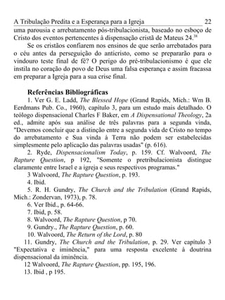 A Tribulação Predita e a Esperança para a Igreja                      22
uma parousia e arrebatamento pós-tribulacionista, baseado no esboço de
Cristo dos eventos pertencentes à dispensação cristã de Mateus 24.38
      Se os cristãos confiarem nos ensinos de que serão arrebatados para
o céu antes da perseguição do anticristo, como se prepararão para o
vindouro teste final de fé? O perigo do pré-tribulacionismo é que ele
instila no coração do povo de Deus uma falsa esperança e assim fracassa
em preparar a Igreja para a sua crise final.

     Referências Bibliográficas
     1. Ver G. E. Ladd, The Blessed Hope (Grand Rapids, Mich.: Wm B.
Eerdmans Pub. Co., 1960), capítulo 3, para um estudo mais detalhado. O
teólogo dispensacional Charles F Baker, em A Dispensational Theology, 2a
ed., admite após sua análise de três palavras para a segunda vinda,
"Devemos concluir que a distinção entre a segunda vida de Cristo no tempo
do arrebatamento e Sua vinda à Terra não podem ser estabelecidas
simplesmente pelo aplicação das palavras usadas" (p. 616).
     2. Ryde, Dispensacionalism Today, p. 159. Cf. Walvoord, The
Rapture Question, p 192, "Somente o pretribulacionista distingue
claramente entre Israel e a igreja e seus respectivos programas."
     3 Walvoord, The Rapture Question, p. 193.
     4. Ibid.
     5. R. H. Gundry, The Church and the Tribulation (Grand Rapids,
Mich.: Zondervan, 1973), p. 78.
     6. Ver Ibid., p. 64-66.
     7. Ibid, p. 58.
     8. Walvoord, The Rapture Question, p 70.
     9. Gundry., The Rapture Question, p. 60.
     10. Walvoord, The Return of the Lord, p. 80
    11. Gundry, The Church and the Tribulation, p. 29. Ver capítulo 3
"Expectativa e iminência," para uma resposta excelente à doutrina
dispensacional da iminência.
    12 Walvoord, The Rapture Question, pp. 195, 196.
    13. Ibid , p 195.
 