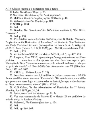 A Tribulação Predita e a Esperança para a Igreja                          23
    14 Ladd, The Blessed Hope, p. 73.
    15 Walvoord, The Return of the Lord, capítulo 5.
    16. McClain, Daniel's Prophecy of the 70 Weeks, p. 40.
    17. Walvoord, Israel in Prophecy, p. 109.
    18 NSRB, p. 1034.
    19. Ibid.
    20. Gundry, The Church and the Tribulation, capítulo 9, "The Olivet
Discourse."
    21. Ibid, p. 130.
    22. Ver detalhes com referências históricas, com B. Reicke, "Synoptic
Prophecies on the Destruction of Jerusalem," em Studies in New Testament
and Early Christian Literature (monografias em honra de A. P. Wikgren),
ed. D. E. Aune (Leiden E. J. Brill, 1972), pp. 121-134; especialmente 130.
    23. Ibid., p 133.
    24. Ver também o SDABC em Mateus 24:2-14, vol. 5, pp. 497, 498
    25. Josephus, Wars V15.2, apresenta que "um grande número de falsos
profetas . . . anunciara a eles (povo) que eles deveriam esperar pela
libertação de Deus.'' Isto causou o massacre de seis mil mulheres e crianças
no pátio do templo". cf. Strack-Billerbeck Kommentar zum NT (München:
Beck, 1922) 4/2:1003.
    26. NSRB. p. 1114 (em Lucas 21:20).
    27. Josephus escreve que 1,1 milhão de judeus pereceram e 97.000
foram vendidos como escravos. Ele conclui: "De acordo com a multidão
que pereceram nesse lugar excedeu todas as destruições que ambos homens
ou Deus trouxeram sobre a tenra " (Wars, VI 9A).
    28. G.G Cohen, "Is the Abomination of Desolation Past?" Moody
Monthly, April 1975, pp. 31, 34.
    29. Bruce, Israel and the Nations, pp. 31, 34.
    30. Ver meu comentário de Marcos 13 e Mateus 24 no periódico do
mês de março na Revista Ministry.
    31. Walvoord, The Rapture Question, p. 154.
    32. Ibid.
    33. Ibid., pp. 164, 165.
 