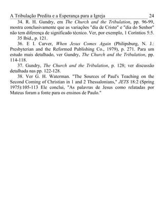 A Tribulação Predita e a Esperança para a Igreja                         24
    34. R. H. Gundry, em The Church and the Tribulation, pp. 96-99,
mostra conclusivamente que as variações "dia de Cristo" e "dia do Senhor"
não tem diferença de significado técnico. Ver, por exemplo, 1 Coríntios 5:5.
    35 Ibid., p. 121.
    36. E I. Carver, When Jesus Comes Again (Philipsburg, N. J.:
Presbyterian and the Reformed Publishing Co., 1979), p. 271. Para um
estudo mais detalhado, ver Gundry, The Church and the Tribulation, pp.
114-118.
    37. Gundry, The Church and the Tribulation, p. 128; ver discussão
detalhada nas pp. 122-128.
    38. Ver G. H. Waterman. "The Sources of Paul's Teaching on the
Second Coming of Christian in 1 and 2 Thessalonians," JETS 18:2 (Spring
1975):105-113 Ele conclui, "As palavras de Jesus como relatadas por
Mateus foram a fonte para os ensinos de Paulo."
 
