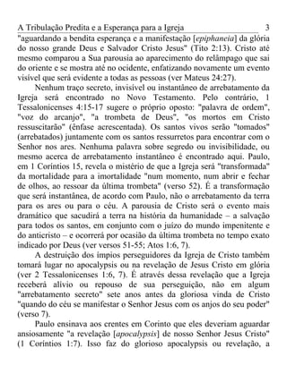 A Tribulação Predita e a Esperança para a Igreja                       3
"aguardando a bendita esperança e a manifestação [epiphaneia] da glória
do nosso grande Deus e Salvador Cristo Jesus" (Tito 2:13). Cristo até
mesmo comparou a Sua parousia ao aparecimento do relâmpago que sai
do oriente e se mostra até no ocidente, enfatizando novamente um evento
visível que será evidente a todas as pessoas (ver Mateus 24:27).
     Nenhum traço secreto, invisível ou instantâneo de arrebatamento da
Igreja será encontrado no Novo Testamento. Pelo contrário, 1
Tessalonicenses 4:15-17 sugere o próprio oposto: "palavra de ordem",
"voz do arcanjo", "a trombeta de Deus", "os mortos em Cristo
ressuscitarão" (ênfase acrescentada). Os santos vivos serão "tomados"
(arrebatados) juntamente com os santos ressurretos para encontrar com o
Senhor nos ares. Nenhuma palavra sobre segredo ou invisibilidade, ou
mesmo acerca de arrebatamento instantâneo é encontrado aqui. Paulo,
em 1 Coríntios 15, revela o mistério de que a Igreja será "transformada"
da mortalidade para a imortalidade "num momento, num abrir e fechar
de olhos, ao ressoar da última trombeta" (verso 52). É a transformação
que será instantânea, de acordo com Paulo, não o arrebatamento da terra
para os ares ou para o céu. A parousia de Cristo será o evento mais
dramático que sacudirá a terra na história da humanidade – a salvação
para todos os santos, em conjunto com o juízo do mundo impenitente e
do anticristo – e ocorrerá por ocasião da última trombeta no tempo exato
indicado por Deus (ver versos 51-55; Atos 1:6, 7).
     A destruição dos ímpios perseguidores da Igreja de Cristo também
tomará lugar no apocalypsis ou na revelação de Jesus Cristo em glória
(ver 2 Tessalonicenses 1:6, 7). É através dessa revelação que a Igreja
receberá alívio ou repouso de sua perseguição, não em algum
"arrebatamento secreto" sete anos antes da gloriosa vinda de Cristo
"quando do céu se manifestar o Senhor Jesus com os anjos do seu poder"
(verso 7).
     Paulo ensinava aos crentes em Corinto que eles deveriam aguardar
ansiosamente "a revelação [apocalypsis] de nosso Senhor Jesus Cristo"
(1 Coríntios 1:7). Isso faz do glorioso apocalypsis ou revelação, a
 
