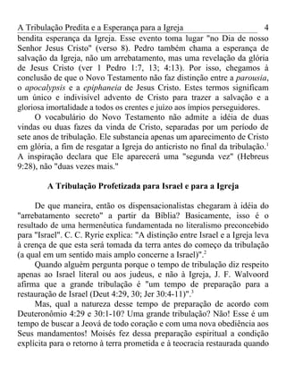 A Tribulação Predita e a Esperança para a Igreja                           4
bendita esperança da Igreja. Esse evento toma lugar "no Dia de nosso
Senhor Jesus Cristo" (verso 8). Pedro também chama a esperança de
salvação da Igreja, não um arrebatamento, mas uma revelação da glória
de Jesus Cristo (ver 1 Pedro 1:7, 13; 4:13). Por isso, chegamos à
conclusão de que o Novo Testamento não faz distinção entre a parousia,
o apocalypsis e a epiphaneia de Jesus Cristo. Estes termos significam
um único e indivisível advento de Cristo para trazer a salvação e a
gloriosa imortalidade a todos os crentes e juízo aos ímpios perseguidores.
     O vocabulário do Novo Testamento não admite a idéia de duas
vindas ou duas fazes da vinda de Cristo, separadas por um período de
sete anos de tribulação. Ele substancia apenas um aparecimento de Cristo
em glória, a fim de resgatar a Igreja do anticristo no final da tribulação.1
A inspiração declara que Ele aparecerá uma "segunda vez" (Hebreus
9:28), não "duas vezes mais."

         A Tribulação Profetizada para Israel e para a Igreja

      De que maneira, então os dispensacionalistas chegaram à idéia do
"arrebatamento secreto" a partir da Bíblia? Basicamente, isso é o
resultado de uma hermenêutica fundamentada no literalismo preconcebido
para "Israel". C. C. Ryrie explica: "A distinção entre Israel e a Igreja leva
à crença de que esta será tomada da terra antes do começo da tribulação
(a qual em um sentido mais amplo concerne a Israel)".2
      Quando alguém pergunta porque o tempo de tribulação diz respeito
apenas ao Israel literal ou aos judeus, e não à Igreja, J. F. Walvoord
afirma que a grande tribulação é "um tempo de preparação para a
restauração de Israel (Deut 4:29, 30; Jer 30:4-11)".3
      Mas, qual a natureza desse tempo de preparação de acordo com
Deuteronômio 4:29 e 30:1-10? Uma grande tribulação? Não! Esse é um
tempo de buscar a Jeová de todo coração e com uma nova obediência aos
Seus mandamentos! Moisés fez dessa preparação espiritual a condição
explícita para o retorno à terra prometida e à teocracia restaurada quando
 