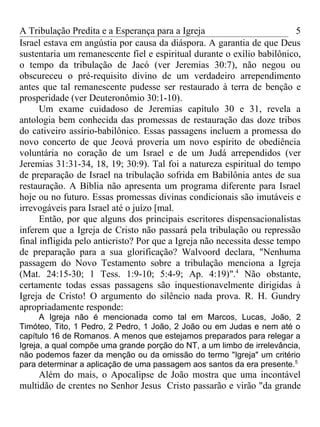 A Tribulação Predita e a Esperança para a Igreja                          5
Israel estava em angústia por causa da diáspora. A garantia de que Deus
sustentaria um remanescente fiel e espiritual durante o exílio babilônico,
o tempo da tribulação de Jacó (ver Jeremias 30:7), não negou ou
obscureceu o pré-requisito divino de um verdadeiro arrependimento
antes que tal remanescente pudesse ser restaurado à terra de benção e
prosperidade (ver Deuteronômio 30:1-10).
      Um exame cuidadoso de Jeremias capítulo 30 e 31, revela a
antologia bem conhecida das promessas de restauração das doze tribos
do cativeiro assírio-babilônico. Essas passagens incluem a promessa do
novo concerto de que Jeová proveria um novo espírito de obediência
voluntária no coração de um Israel e de um Judá arrependidos (ver
Jeremias 31:31-34, 18, 19; 30:9). Tal foi a natureza espiritual do tempo
de preparação de Israel na tribulação sofrida em Babilônia antes de sua
restauração. A Bíblia não apresenta um programa diferente para Israel
hoje ou no futuro. Essas promessas divinas condicionais são imutáveis e
irrevogáveis para Israel até o juízo [mal.
      Então, por que alguns dos principais escritores dispensacionalistas
inferem que a Igreja de Cristo não passará pela tribulação ou repressão
final infligida pelo anticristo? Por que a Igreja não necessita desse tempo
de preparação para a sua glorificação? Walvoord declara, "Nenhuma
passagem do Novo Testamento sobre a tribulação menciona a Igreja
(Mat. 24:15-30; 1 Tess. 1:9-10; 5:4-9; Ap. 4:19)".4 Não obstante,
certamente todas essas passagens são inquestionavelmente dirigidas à
Igreja de Cristo! O argumento do silêncio nada prova. R. H. Gundry
apropriadamente responde:
      A Igreja não é mencionada como tal em Marcos, Lucas, João, 2
Timóteo, Tito, 1 Pedro, 2 Pedro, 1 João, 2 João ou em Judas e nem até o
capítulo 16 de Romanos. A menos que estejamos preparados para relegar a
Igreja, a qual compõe uma grande porção do NT, a um limbo de irrelevância,
não podemos fazer da menção ou da omissão do termo "Igreja" um critério
para determinar a aplicação de uma passagem aos santos da era presente.5
     Além do mais, o Apocalipse de João mostra que uma incontável
multidão de crentes no Senhor Jesus Cristo passarão e virão "da grande
 