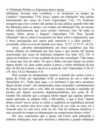 A Tribulação Predita e a Esperança para a Igreja                           6
tribulação, lavaram suas vestiduras e as alvejaram no sangue do
Cordeiro" (Apocalipse 7:14). Esses "santos em tribulação" têm sofrido
intensamente por causa de Cristo (Apocalipse 7;16, 17). Podemos
assegurar que esses cristãos são apenas da raça judaica, quando João não
faz diferença entre os santos e os cristãos em tribulação? Ele até mesmo
afirma explicitamente que esses crentes vitoriosos vêm "de todas as
nações, tribos, povos e línguas" (Apocalipse 7:9). Essa "grande
tribulação" não se refere à ira punitiva de Deus sobre o impenitente, mas
à feroz perseguição aos santos pelo anticristo e o falso profeta –
resumindo, refere-se á ira de Satanás (ver Apoc. 12:17; 13:15-17; 14:12).
      Jesus advertiu antecipadamente aos Seus seguidores que eles
teriam aflições ou tribulação por Sua causa e que seriam até mesmo
assassinados por causa do fanatismo religioso (ver João 16:2, 33). À
igreja em Esmirna, o Cristo exaltado enviou esta consolação: "Não temas
as coisas que tens de sofrer. Eis que o diabo está para lançar cm prisão
alguns dentre vós, para serdes postos á prova, e tereis tribulação de dez
dias. Sê fiel até á morte, e dar-te-ei a coroa da vida" (Apocalipse 2:10; cf.
1:9; Atos 14:22; Romanos 5:3).
      Para escapar da interpretação natural e normal dos santos como a
Igreja de Cristo em Apocalipse 6-20, as palavras do céu a João em
Apocalipse 4:1, "Sobe para aqui, e te mostrarei o que deve acontecer
depois destas coisas", são interpretadas como ensinando o arrebatamento
da Igreja da terra para o céu. Mas tal exegese forçada é rejeitada até
mesmo por alguns escritores dispensacionalistas, tais como R. H.
Gundry Ele sustenta que a exegese literal requer que aquelas palavras
sejam aplicadas ao próprio João, o Revelador, e que a frase "depois
destas coisas" (meta tauta) se refere à seqüência na experiência pessoal
de João ao receber uma nova visão. Depois de sua visão na terra, ele é
chamado para ter uma nova visão no céu. Não há nenhuma referência a
uma sucessão de tempos ou dispensações no cumprimento dessas visões.6
      Por isso, concluímos que a Igreja sob Cristo será submetida a
ardentes tribulações, mas será vitoriosa e subsistirá à grande tribulação
 