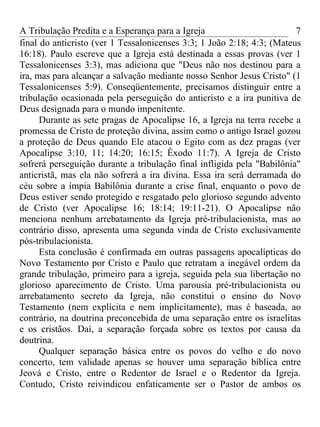 A Tribulação Predita e a Esperança para a Igreja                        7
final do anticristo (ver 1 Tessalonicenses 3:3; 1 João 2:18; 4:3; (Mateus
16:18). Paulo escreve que a Igreja está destinada a essas provas (ver 1
Tessalonicenses 3:3), mas adiciona que "Deus não nos destinou para a
ira, mas para alcançar a salvação mediante nosso Senhor Jesus Cristo" (1
Tessalonicenses 5:9). Conseqüentemente, precisamos distinguir entre a
tribulação ocasionada pela perseguição do anticristo e a ira punitiva de
Deus designada para o mundo impenitente.
      Durante as sete pragas de Apocalipse 16, a Igreja na terra recebe a
promessa de Cristo de proteção divina, assim como o antigo Israel gozou
a proteção de Deus quando Ele atacou o Egito com as dez pragas (ver
Apocalipse 3:10, 11; 14:20; 16:15; Êxodo 11:7). A Igreja de Cristo
sofrerá perseguição durante a tribulação final infligida pela "Babilônia"
anticristã, mas ela não sofrerá a ira divina. Essa ira será derramada do
céu sobre a ímpia Babilônia durante a crise final, enquanto o povo de
Deus estiver sendo protegido e resgatado pelo glorioso segundo advento
de Cristo (ver Apocalipse 16; 18:14; 19:11-21). O Apocalipse não
menciona nenhum arrebatamento da Igreja pré-tribulacionista, mas ao
contrário disso, apresenta uma segunda vinda de Cristo exclusivamente
pós-tribulacionista.
      Esta conclusão é confirmada em outras passagens apocalípticas do
Novo Testamento por Cristo e Paulo que retratam a inegável ordem da
grande tribulação, primeiro para a igreja, seguida pela sua libertação no
glorioso aparecimento de Cristo. Uma parousia pré-tribulacionista ou
arrebatamento secreto da Igreja, não constitui o ensino do Novo
Testamento (nem explícita e nem implicitamente), mas é baseada, ao
contrário, na doutrina preconcebida de uma separação entre os israelitas
e os cristãos. Daí, a separação forçada sobre os textos por causa da
doutrina.
      Qualquer separação básica entre os povos do velho e do novo
concerto, tem validade apenas se houver uma separação bíblica entre
Jeová e Cristo, entre o Redentor de Israel e o Redentor da Igreja.
Contudo, Cristo reivindicou enfaticamente ser o Pastor de ambos os
 
