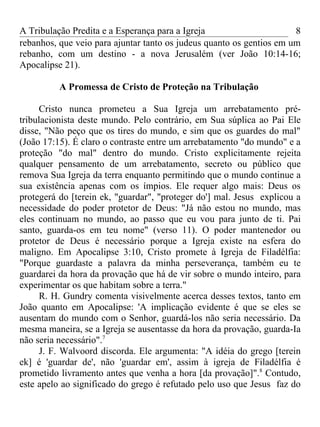 A Tribulação Predita e a Esperança para a Igreja                      8
rebanhos, que veio para ajuntar tanto os judeus quanto os gentios em um
rebanho, com um destino - a nova Jerusalém (ver João 10:14-16;
Apocalipse 21).

          A Promessa de Cristo de Proteção na Tribulação

     Cristo nunca prometeu a Sua Igreja um arrebatamento pré-
tribulacionista deste mundo. Pelo contrário, em Sua súplica ao Pai Ele
disse, "Não peço que os tires do mundo, e sim que os guardes do mal"
(João 17:15). É claro o contraste entre um arrebatamento "do mundo" e a
proteção "do mal" dentro do mundo. Cristo explicitamente rejeita
qualquer pensamento de um arrebatamento, secreto ou público que
remova Sua Igreja da terra enquanto permitindo que o mundo continue a
sua existência apenas com os ímpios. Ele requer algo mais: Deus os
protegerá do [terein ek, "guardar", "proteger do'] mal. Jesus explicou a
necessidade do poder protetor de Deus: "Já não estou no mundo, mas
eles continuam no mundo, ao passo que eu vou para junto de ti. Pai
santo, guarda-os em teu nome" (verso 11). O poder mantenedor ou
protetor de Deus é necessário porque a Igreja existe na esfera do
maligno. Em Apocalipse 3:10, Cristo promete à Igreja de Filadélfia:
"Porque guardaste a palavra da minha perseverança, também eu te
guardarei da hora da provação que há de vir sobre o mundo inteiro, para
experimentar os que habitam sobre a terra."
     R. H. Gundry comenta visivelmente acerca desses textos, tanto em
João quanto em Apocalipse: 'A implicação evidente é que se eles se
ausentam do mundo com o Senhor, guardá-los não seria necessário. Da
mesma maneira, se a Igreja se ausentasse da hora da provação, guarda-Ia
não seria necessário".7
     J. F. Walvoord discorda. Ele argumenta: "A idéia do grego [terein
ek] é 'guardar de', não 'guardar em', assim à igreja de Filadélfia é
prometido livramento antes que venha a hora [da provação]".8 Contudo,
este apelo ao significado do grego é refutado pelo uso que Jesus faz do
 