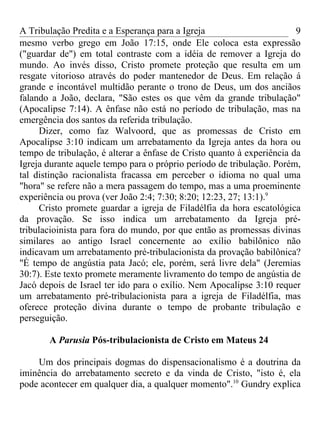 A Tribulação Predita e a Esperança para a Igreja                        9
mesmo verbo grego em João 17:15, onde Ele coloca esta expressão
("guardar de") em total contraste com a idéia de remover a Igreja do
mundo. Ao invés disso, Cristo promete proteção que resulta em um
resgate vitorioso através do poder mantenedor de Deus. Em relação á
grande e incontável multidão perante o trono de Deus, um dos anciãos
falando a João, declara, "São estes os que vêm da grande tribulação"
(Apocalipse 7:14). A ênfase não está no período de tribulação, mas na
emergência dos santos da referida tribulação.
     Dizer, como faz Walvoord, que as promessas de Cristo em
Apocalipse 3:10 indicam um arrebatamento da Igreja antes da hora ou
tempo de tribulação, é alterar a ênfase de Cristo quanto à experiência da
Igreja durante aquele tempo para o próprio período de tribulação. Porém,
tal distinção racionalista fracassa em perceber o idioma no qual uma
"hora" se refere não a mera passagem do tempo, mas a uma proeminente
experiência ou prova (ver João 2:4; 7:30; 8:20; 12:23, 27; 13:1).9
     Cristo promete guardar a igreja de Filadélfia da hora escatológica
da provação. Se isso indica um arrebatamento da Igreja pré-
tribulacioinista para fora do mundo, por que então as promessas divinas
similares ao antigo Israel concernente ao exílio babilônico não
indicavam um arrebatamento pré-tribulacionista da provação babilônica?
"É tempo de angústia pata Jacó; ele, porém, será livre dela" (Jeremias
30:7). Este texto promete meramente livramento do tempo de angústia de
Jacó depois de Israel ter ido para o exílio. Nem Apocalipse 3:10 requer
um arrebatamento pré-tribulacionista para a igreja de Filadélfia, mas
oferece proteção divina durante o tempo de probante tribulação e
perseguição.

       A Parusia Pós-tribulacionista de Cristo em Mateus 24

    Um dos principais dogmas do dispensacionalismo é a doutrina da
iminência do arrebatamento secreto e da vinda de Cristo, "isto é, ela
pode acontecer em qualquer dia, a qualquer momento".10 Gundry explica
 