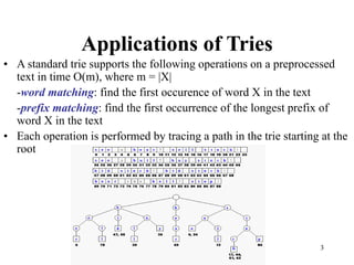 3
Applications of Tries
• A standard trie supports the following operations on a preprocessed
text in time O(m), where m = |X|
-word matching: find the first occurence of word X in the text
-prefix matching: find the first occurrence of the longest prefix of
word X in the text
• Each operation is performed by tracing a path in the trie starting at the
root
 