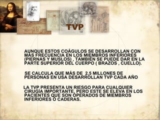 TVP AUNQUE ESTOS COÁGULOS SE DESARROLLAN CON MÁS FRECUENCIA EN LOS MIEMBROS INFERIORES  (PIERNAS Y MUSLOS) , TAMBIÉN SE PUEDE DAR EN LA PARTE SUPERIOR DEL CUERPO ( BRAZOS , CUELLO).  SE CALCULA QUE MÁS DE  2,5 MILLONES DE PERSONAS EN USA DESARROLLAN TVP CADA AÑO LA TVP PRESENTA UN RIESGO PARA CUALQUIER CIRUGÍA IMPORTANTE, PERO ESTE SE ELEVA EN LOS PACIENTES QUE SON OPERADOS DE MIEMBROS INFERIORES Ó CADERAS. 