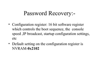 Password Recovery:- 
• Configuration register: 16 bit software register 
which controls the boot sequence, the console 
speed ,IP broadcast, startup configuration settings, 
etc 
• Default setting on the configuration register is 
NVRAM-0x2102 
 