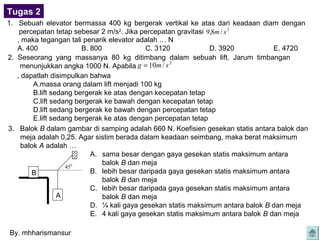 Tugas 2
1. Sebuah elevator bermassa 400 kg bergerak vertikal ke atas dari keadaan diam dengan
    percepatan tetap sebesar 2 m/s2. Jika percepatan gravitasi 9,8m / s 2
   , maka tegangan tali penarik elevator adalah … N
   A. 400                B. 800              C. 3120            D. 3920            E. 4720
2. Seseorang yang massanya 80 kg ditimbang dalam sebuah lift. Jarum timbangan
    menunjukkan angka 1000 N. Apabila g = 10m / s
                                                    2


   , dapatlah disimpulkan bahwa
         A.massa orang dalam lift menjadi 100 kg
         B.lift sedang bergerak ke atas dengan kecepatan tetap
         C.lift sedang bergerak ke bawah dengan kecepatan tetap
         D.lift sedang bergerak ke bawah dengan percepatan tetap
         E.lift sedang bergerak ke atas dengan percepatan tetap
3. Balok B dalam gambar di samping adalah 660 N. Koefisien gesekan statis antara balok dan
     meja adalah 0,25. Agar sistim berada dalam keadaan seimbang, maka berat maksimum
     balok A adalah …
                            A. sama besar dengan gaya gesekan statis maksimum antara
                                balok B dan meja
                    450
        B                   B. lebih besar daripada gaya gesekan statis maksimum antara
                                balok B dan meja
                            C. lebih besar daripada gaya gesekan statis maksimum antara
                  A             balok B dan meja
                            D. ¼ kali gaya gesekan statis maksimum antara balok B dan meja
                            E. 4 kali gaya gesekan statis maksimum antara balok B dan meja

By. mhharismansur
 