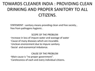 TOWARDS CLEANER INDIA : PROVIDING CLEAN
DRINKING AND PROPER SANITORY TO ALL
CITIZENS.
STATEMENT : sanitary means providing clean and free society ,
free from pathogens hygienic .
SCOPE OF THE PROBLEM
Ø
Increase in loss of impure water and wastage of water
Ø
Cause of many diseases which are incurable.
Ø
Unclean environment due to impure sanitary.
Ø
Social and economical imbalance.
CAUSE OF THE PROBLEM
Ø
Main cause is “no proper government”.
Ø
Carelessness of each and every individual citizens.
 