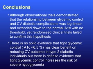 Conclusions
• Although observational trials demonstrated
that the relationship between glycemic control
and CV diabetic complications was log-linear
and extended down to the normal A1c with no
threshold, yet randomized clinical trials failed
to confirm this hypothesis
• There is no solid evidence that tight glycemic
control ( A1c <6.5 %) has clear benefit on
reducing CV outcome in type 2 diabetic
individuals but there is definite evidence that
tight glycemic control increases the risk of
severe hypoglycemia
 