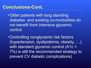 •Older patients with long standing
diabetes and existing co-morbidities do
not benefit from intensive glycemic
control
•Controlling nonglycemic risk factors
(hypertension, dyslipidemia, obesity, …)
with standard glycemic control (A1c <
7%) is still the recommended strategy to
prevent CV diabetic complications)
Conclusions-Cont.
 