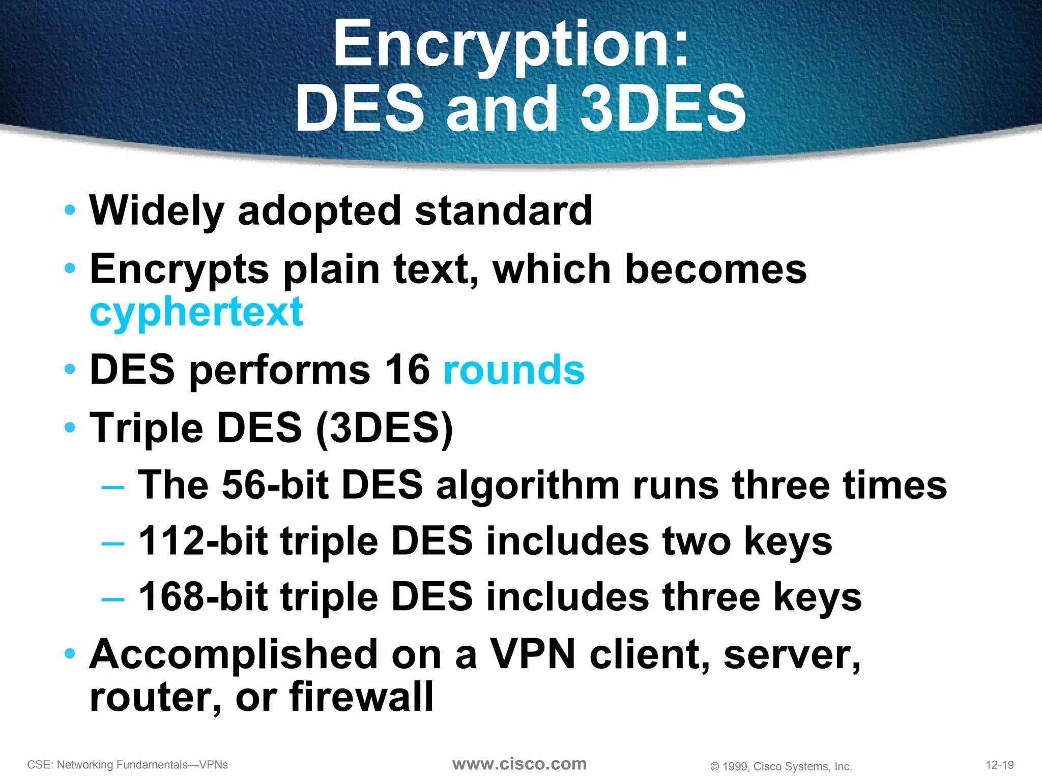 Widely adopted standard  Encrypts plain text, which becomes  cyphertext DES performs 16  rounds Triple DES (3DES) The 56-bit DES algorithm runs three times 112-bit triple DES includes two keys 168-bit triple DES includes three keys Accomplished on a VPN client, server, router, or firewall Encryption:  DES and 3DES 