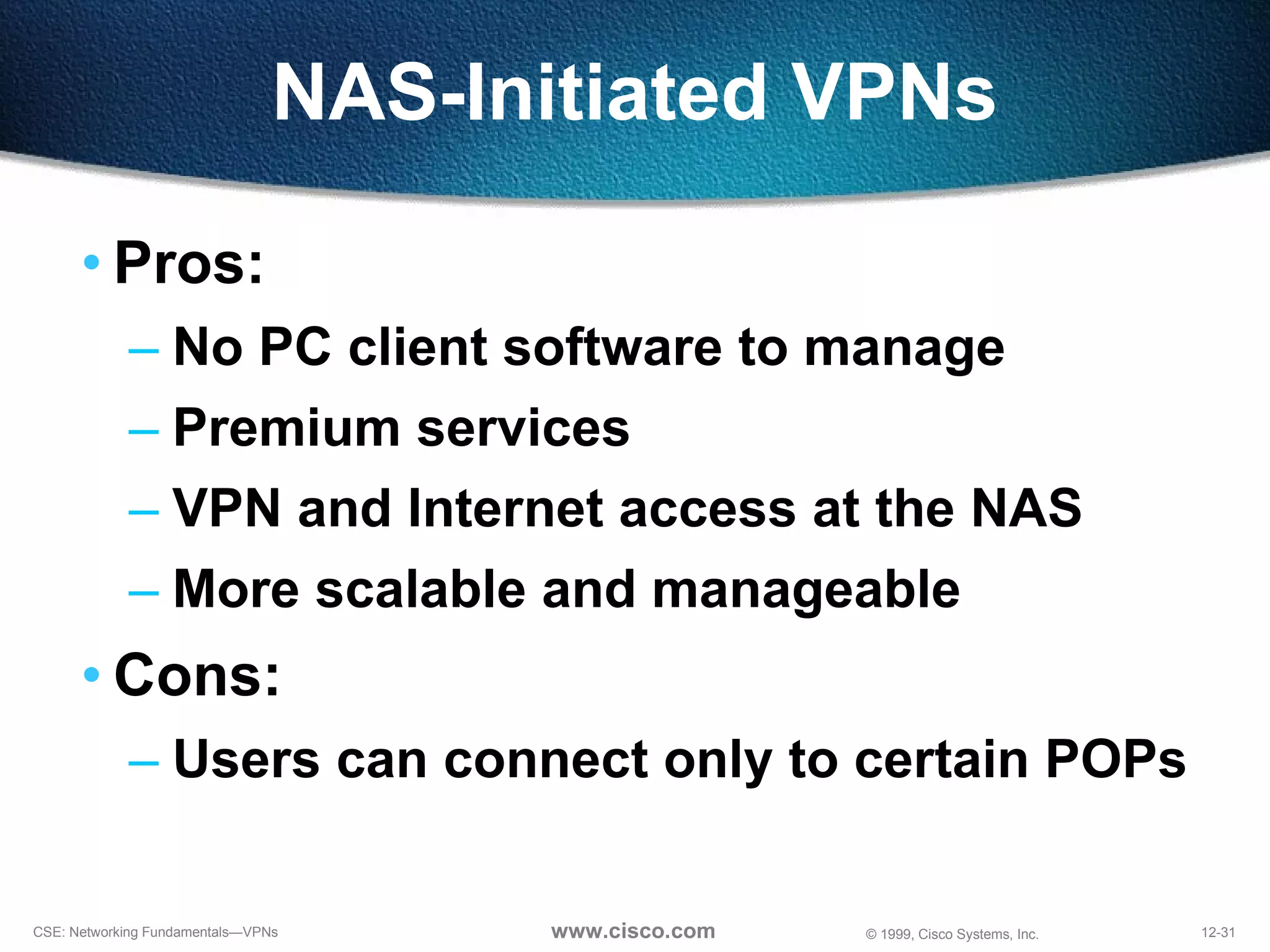 NAS-Initiated VPNs Pros: No PC client software to manage Premium services VPN and Internet access at the NAS More scalable and manageable Cons: Users can connect only to certain POPs 
