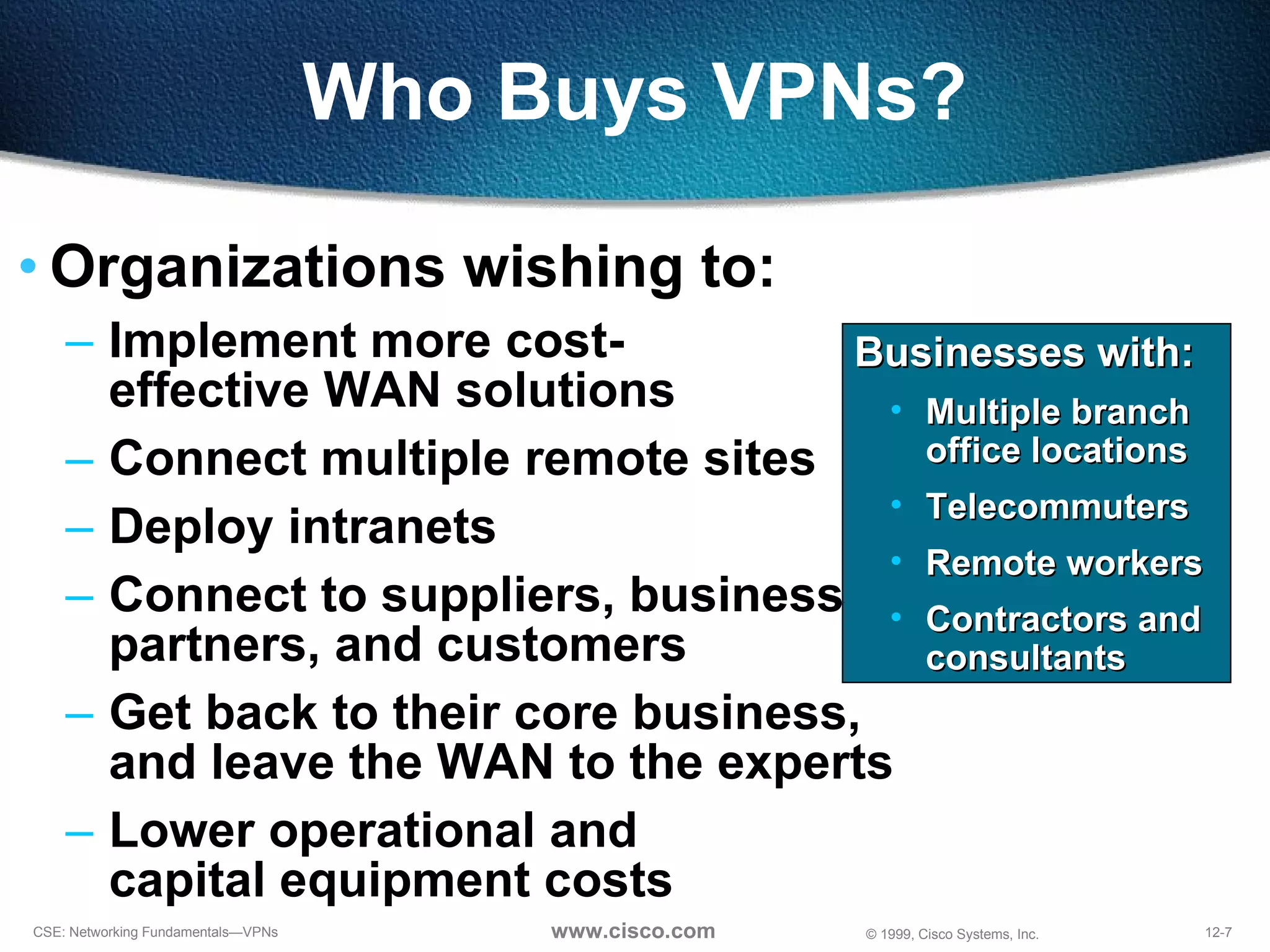 Who Buys VPNs? Organizations wishing to: Implement more cost- effective WAN solutions Connect multiple remote sites Deploy intranets Connect to suppliers, business  partners, and customers Get back to their core business,  and leave the WAN to the experts Lower operational and  capital equipment costs Businesses with: Multiple branch office locations Telecommuters Remote workers Contractors and consultants 