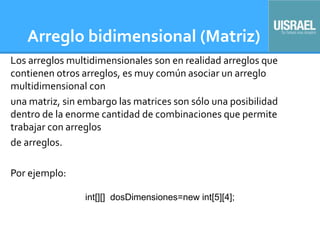 Arreglo bidimensional (Matriz)
Los arreglos multidimensionales son en realidad arreglos que
contienen otros arreglos, es muy común asociar un arreglo
multidimensional con
una matriz, sin embargo las matrices son sólo una posibilidad
dentro de la enorme cantidad de combinaciones que permite
trabajar con arreglos
de arreglos.
Por ejemplo:
int[][] dosDimensiones=new int[5][4];
 
