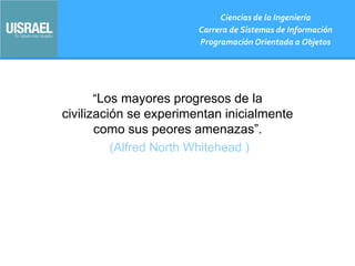 “Los mayores progresos de la
civilización se experimentan inicialmente
como sus peores amenazas”.
(Alfred North Whitehead )
Ciencias de la Ingeniería
Carrera de Sistemas de Información
Programación Orientada a Objetos
 