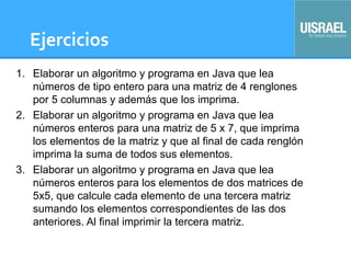 Ejercicios
1. Elaborar un algoritmo y programa en Java que lea
números de tipo entero para una matriz de 4 renglones
por 5 columnas y además que los imprima.
2. Elaborar un algoritmo y programa en Java que lea
números enteros para una matriz de 5 x 7, que imprima
los elementos de la matriz y que al final de cada renglón
imprima la suma de todos sus elementos.
3. Elaborar un algoritmo y programa en Java que lea
números enteros para los elementos de dos matrices de
5x5, que calcule cada elemento de una tercera matriz
sumando los elementos correspondientes de las dos
anteriores. Al final imprimir la tercera matriz.
 