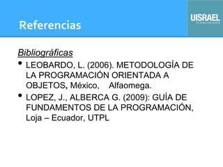 Referencias
Bibliográficas
• LEOBARDO, L. (2006). METODOLOGÍA DE
LA PROGRAMACIÓN ORIENTADA A
OBJETOS, México, Alfaomega.
• LOPEZ, J., ALBERCA G. (2009): GUÍA DE
FUNDAMENTOS DE LA PROGRAMACIÓN,
Loja – Ecuador, UTPL
 