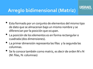 Arreglo bidimensional (Matriz)
• Esta formado por un conjunto de elementos del mismo tipo
de dato que se almacenan bajo un mismo nombre y se
diferencian por la posición que ocupan.
• La posición de los elementos es en forma rectangular o
cuadrada (dos dimensiones).
• La primer dimensión representa las filas y la segunda las
columnas.
• Se lo conoce también como matriz, es decir de orden M x N
(M: filas, N: columnas)
 