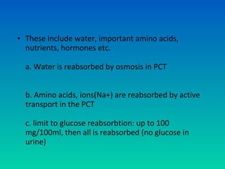 • These include water, important amino acids,
  nutrients, hormones etc.

  a. Water is reabsorbed by osmosis in PCT


  b. Amino acids, ions(Na+) are reabsorbed by active
  transport in the PCT

  c. limit to glucose reabsorbtion: up to 100
  mg/100ml, then all is reabsorbed (no glucose in
  urine)
 