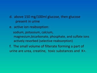 d. above 150 mg/100ml glucose, then glucose
    present in urine
e. active ion reabsoption:
  sodium, potassium, calcium,
  magnesium,bicarbonate, phosphate, and sulfate ions
  actively resorbed (selective reabsorption)
f. The small volume of filterate forming a part of
urine are urea, creatine, toxic substances and K+.
 