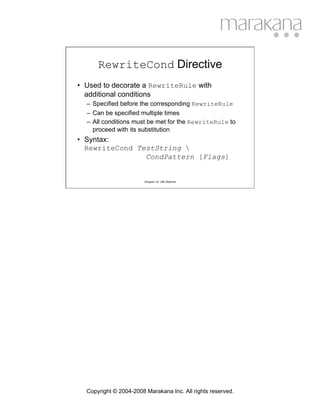 RewriteCond Directive
• Used to decorate a RewriteRule with
  additional conditions
  – Specified before the corresponding RewriteRule
  – Can be specified multiple times
  – All conditions must be met for the RewriteRule to
    proceed with its substitution
• Syntax:
  RewriteCond TestString 
                CondPattern [Flags]


                        Chapter 12: URL Rewrite




  Copyright © 2004-2008 Marakana Inc. All rights reserved.
 