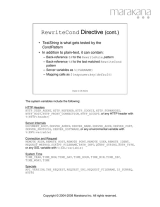 RewriteCond Directive (cont.)
          • TestString is what gets tested by the
            CondPattern
          • In addition to plain-text, it can contain:
              – Back-reference $N to the RewriteRule pattern
              – Back-reference %N to the last matched RewriteCond
                pattern
              – Server variables as %{VARNAME}
              – Mapping calls as ${mapname:key|default}




                                    Chapter 12: URL Rewrite




The system variables include the following:

HTTP Headers
HTTP_USER_AGENT, HTTP_REFERER, HTTP_COOKIE, HTTP_FORWARDED,
HTTP_HOST, HTTP_PROXY_CONNECTION, HTTP_ACCEPT, or any HTTP header with
%{HTTP:header}

Server Internals
DOCUMENT_ROOT, SERVER_ADMIN, SERVER_NAME, SERVER_ADDR, SERVER_PORT,
SERVER_PROTOCOL, SERVER_SOFTWARE, or any environmental variable with
%{ENV:variable}

Connection and Request
REMOTE_ADDR, REMOTE_HOST, REMOTE_PORT, REMOTE_USER, REMOTE_IDENT,
REQUEST_METHOD, SCRIPT_FILENAME, PATH_INFO, QUERY_STRING, AUTH_TYPE,
or any SSL variable with %{SSL:variable}

System Time
TIME_YEAR, TIME_MON, TIME_DAY, TIME_HOUR, TIME_MIN, TIME_SEC,
TIME_WDAY, TIME

Specials
API_VERSION, THE_REQUEST, REQUEST_URI, REQUEST_FILENAME, IS_SUBREQ,
HTTPS




              Copyright © 2004-2008 Marakana Inc. All rights reserved.
 
