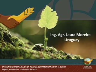 5ª REUNION ORDINARIA DE LA ALIANZA SUDAMERICANA POR EL SUELO
Bogotá, Colombia – 10 de Julio de 2018
Ing. Agr. Laura Moreira
Uruguay
 