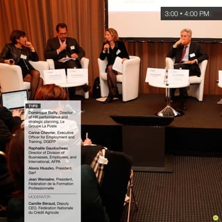 T1P3
Dominique Bailly, Director
of HR performance and
strategic planning, Le
Groupe La Poste
Carine Chevrier, Executive
Officer for Employment and
Training, DGEFP
Raphaële Gauducheau,
Director of Division of
Businesses, Employees, and
International, AFPA
Alexis Hluszko, President,
Garf
Jean Wemaëre, President,
Fédération de la Formation
Professionnelle
MODERATOR
Camille Béraud, Deputy
CEO, Fédération Nationale
du Crédit Agricole
3:00 • 4:00 PM
11
 