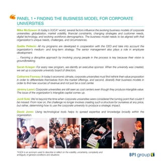 PANEL 1 • FINDING THE BUSINESS MODEL FOR CORPORATE
UNIVERSITIES
Mike McGowan: In today’s VUCA* world, several factors influence the evolving business models of corporate
universities: globalization, market volatility, financial constraints, changing strategies and customer needs,
digital technology, and evolving workforce demographics. The business model needs to be aligned with that
organization’s unique needs, challenges, and circumstances.
Gaëlle Pellerin: All my programs are developed in cooperation with the CEO and take into account the
organization’s medium- and long-term strategy. The senior management also plays a role in employee
development.
... Favoring a disruptive approach by involving young people in the process is key because their vision is
groundbreaking.
Sarah Krieger: For every new program, we identify an executive sponsor. When the university was created,
we set up a corporate university board of directors.
Catherine Favreau: In today’s economic climate, corporate universities must first rethink their value proposition
in order to differentiate themselves from the market offerings, and second, diversify their business models in
order to find new sources of revenue and not just be a cost center.
Jérémy Lamri: Corporate universities are still seen as cost centers even though they produce intangible value.
The issue of the organization’s intangible capital comes up.
Jordi Solé: We’re beyond the time when corporate universities were considered the turning point that couldn’t
be missed. From now on, the challenge no longer involves creating such a structure for ourselves at any price,
but rather, determining how to use the corporate university to produce a strategic impact.
David Jonin: Using technological tools helps to spread expertise and knowledge broadly within the
organization.
*VUCA is an acronym used to describe or reflect on the volatility, uncertainty, complexity and
ambiguity of general conditions and situations
 