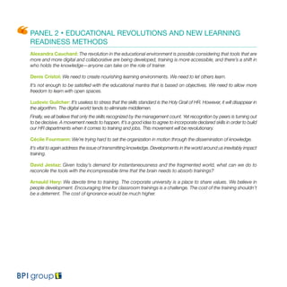 PANEL 2 • EDUCATIONAL REVOLUTIONS AND NEW LEARNING
READINESS METHODS
Alexandra Cauchard: The revolution in the educational environment is possible considering that tools that are
more and more digital and collaborative are being developed, training is more accessible, and there’s a shift in
who holds the knowledge—anyone can take on the role of trainer.
Denis Cristol: We need to create nourishing learning environments. We need to let others learn.
It’s not enough to be satisfied with the educational mantra that is based on objectives. We need to allow more
freedom to learn with open spaces.
Ludovic Guilcher: It’s useless to stress that the skills standard is the Holy Grail of HR. However, it will disappear in
the algorithm. The digital world tends to eliminate middlemen.
Finally, we all believe that only the skills recognized by the management count. Yet recognition by peers is turning out
to be decisive. A movement needs to happen. It’s a good idea to agree to incorporate declared skills in order to build
our HR departments when it comes to training and jobs. This movement will be revolutionary.
Cécile Fourmann: We’re trying hard to set the organization in motion through the dissemination of knowledge.
It’s vital to again address the issue of transmitting knowledge. Developments in the world around us inevitably impact
training.
David Jestaz: Given today’s demand for instantaneousness and the fragmented world, what can we do to
reconcile the tools with the incompressible time that the brain needs to absorb trainings?
Arnauld Hery: We devote time to training. The corporate university is a place to share values. We believe in
people development. Encouraging time for classroom trainings is a challenge. The cost of the training shouldn’t
be a deterrent. The cost of ignorance would be much higher.
 