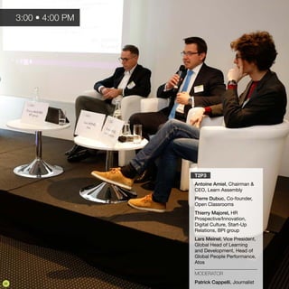 T2P3
Antoine Amiel, Chairman &
CEO, Learn Assembly
Pierre Dubuc, Co-founder,
Open Classrooms
Thierry Majorel, HR
Prospective/Innovation,
Digital Culture, Start-Up
Relations, BPI group
Lars Meinel, Vice President,
Global Head of Learning
and Development, Head of
Global People Performance,
Atos
MODERATOR
Patrick Cappelli, Journalist
3:00 • 4:00 PM
20
 