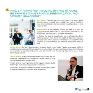 PANEL 3 • TRAINING AND THE DIGITAL ERA: HOW TO FULFILL
THE PROMISES OF MASSIFICATION, PERSONALIZATION, AND
OPTIMIZED MANAGEMENT?
Lars Meinel: E-learning training is the linchpin of our system. When
someone wants to benefit from a mobility, we need to be able to
refer to the certifications that demonstrate his ability to take on other
responsibilities.
Pierre Dubuc: In the e-learning industry, the wave of MOOCs has
contributed to the development of the concept of mass training. But
MOOCs are often criticized for not being personalized.
... Training that leads to a qualification can be offered online. Some
of the courses are in the format of a MOOC, and some are based on
concrete cases. These projects are “mentored.” An expert follows the
progress by videoconference and assesses the learner’s skills over
time.
Antoine Amiel: The way “digital learning” is funded should be rethought. Funding a corporate MOOC is
a collaborative process as different departments are involved. There’s multiple governance, so the funding
can be divided among different business units. We need to note that training departments are no longer
systematically solicited.
Thierry Majorel: A personalized, effective training course is one that
triggers the implementation and mobilization of new behaviors more
than the development of business skills.
It means giving as much importance to what happens before and after
the training in order to encourage adoption and transfer.
Massification promises to protect and develop human capital, which
must be incorporated into the assets of the organization.
 