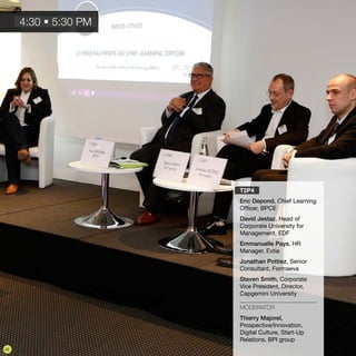 T2P4
Eric Depond, Chief Learning
Officer, BPCE
David Jestaz, Head of
Corporate University for
Management, EDF
Emmanuelle Pays, HR
Manager, Extia
Jonathan Pottiez, Senior
Consultant, Formaeva
Steven Smith, Corporate
Vice President, Director,
Capgemini University
MODERATOR
Thierry Majorel,
Prospective/Innovation,
Digital Culture, Start-Up
Relations, BPI group
4:30 • 5:30 PM
22
 