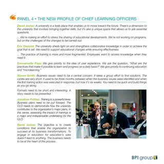 PANEL 4 • THE NEW PROFILE OF CHIEF LEARNING OFFICERS
David Jestaz: A university is a lively place that enables us to move toward the future. There’s a dimension to
the university that involves bringing together skills, but it’s also a unique space that allows us to ask essential
questions.
... We’re making an effort to stress the sharing of educational developments. We’re not working on programs,
but on the challenges of the changes to be carried out.
Eric Depond: The university sheds light on and strengthens collaborative knowledge in order to achieve the
goal that is set. We need to support educational changes while ensuring effectiveness.
... The practice of training is more and more fragmented. Employees want to access knowledge when they
need it.
Emmanuelle Pays: We give priority to the idea of user experience. We ask the question, “What are the
practices that make it possible to learn and progress on a daily basis?” We give priority to continuing education
and “microlearning.”
Steven Smith: Business issues need to be a central concern. It takes a group effort to find solutions. The
cycles are very short: it used to be three months between when the business issues were identified and when
the first training action was executed in response, but now it’s six weeks. You need to be quick and build things
as you go along.
Formats need to be short and interesting. A
story needs to be presented.
Jonathan Pottiez: Training is a powerful lever.
Business plans need to be put forward. The
CLO needs to demonstrate how the university
contributes to the organization's major plans. In
this sense, assessing the impact of trainings is
a major and indispensable undertaking for the
CLO.
David Jestaz: The objective is to create
conditions that enable the organization to
succeed at its business transformations. To
engage in education for education’s sake
doesn’t lead to anything. The business needs
to be at the heart of the process.
 