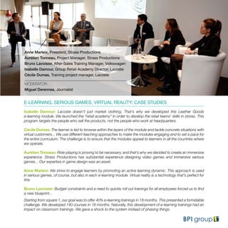 Anne Marleix, President, Strass Productions
Aurélien Tonneau, Project Manager, Strass Productions
Bruno Lavoisier, After-Sales Training Manager, Volkswagen
Isabelle Damour, Group Retail Academy Director, Lacoste
Cécile Dumas, Training project manager, Lacoste
MODERATOR:
Miguel Derennes, Journalist
E-LEARNING, SERIOUS GAMES, VIRTUAL REALITY: CASE STUDIES
Isabelle Damour: Lacoste doesn’t just market clothing. That’s why we developed this Leather Goods
e-learning module. We launched the “retail academy” in order to develop the retail teams’ skills in stores. This
program targets the people who sell the products, not the people who work at headquarters.
Cécile Dumas: The learner is led to browse within the layers of the module and tackle concrete situations with
virtual customers... We use different teaching approaches to make the modules engaging and to set a pace for
the entire curriculum. The challenge is to ensure that the modules appeal to learners in all the countries where
we operate.
Aurélien Tonneau: Role-playing is proving to be necessary, and that’s why we decided to create an immersive
experience. Strass Productions has substantial experience designing video games and immersive serious
games... Our expertise in game design was an asset.
Anne Marleix: We strive to engage learners by promoting an active learning dynamic. This approach is used
in serious games, of course, but also in each e-learning module. Virtual reality is a technology that’s perfect for
this.
Bruno Lavoisier: Budget constraints and a need to quickly roll out trainings for all employees forced us to find
a new blueprint...
Starting from square 1, our goal was to offer 40% e-learning trainings in 18 months. This presented a formidable
challenge. We developed 140 courses in 18 months. Naturally, this development of e-learning trainings had an
impact on classroom trainings. We gave a shock to the system instead of phasing things.
 
