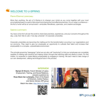WELCOME TO U-SPRING
Pierre-Étienne Lorenceau
More than anything, the aim of U-Spring is to sharpen your minds as you come together with your most
accomplishedpeersinaspiritofdiscussionandsharingthemosteffectivepractices.Forus,today’sconference—
the first of what will be an annual event—embodies friendliness, openness, and creative exchanges.
Sabine Lochmann
You have come from all over the world to share best practices, experiences, and your concerns throughout the
day, a day that I like to call a “one-day university” of corporate universities.
...
Corporate universities are becoming the melting pot for the transformation occurring in our organizations and
our economy. They need to give our employees an opportunity to cultivate their talent and increase their
employability in a complex, unpredictable environment.
...
The principle governing “peeragogy” (what we can also call “mentoring”) is that your employees are completely
capable of creating new solutions and helping others through their teaching skills and desire to share. For that
matter, it is essential to create lifelong employability by engaging in training. We each need to take charge of
our own development, utilizing technological tools in the process.
INTERVIEW
Myriam El Khomri, French Minister of Labor,
Employment, Training, and Social Relations,
answers questions by
Rose-Marie Van Lerberghe, Chair of the Board
of Directors, Institut Pasteur,
and Senior Advisor, BPI group
Watch the video: http://bit.ly/1U7aqv5
 